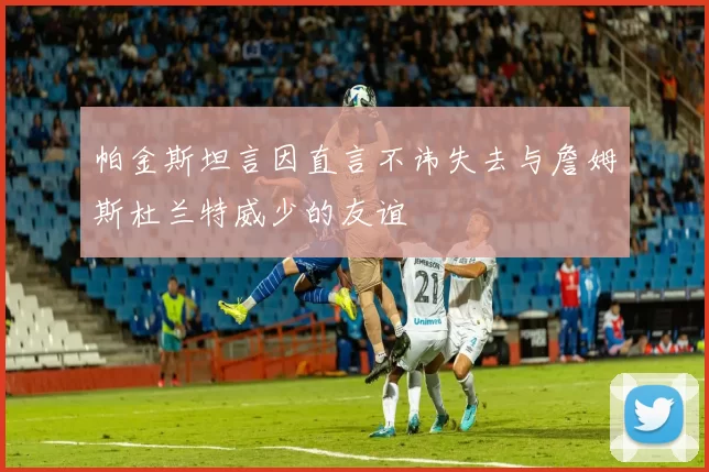 帕金斯坦言因直言不讳失去与詹姆斯杜兰特威少的友谊