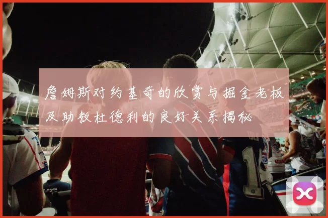 詹姆斯对约基奇的欣赏与掘金老板及助教杜德利的良好关系揭秘