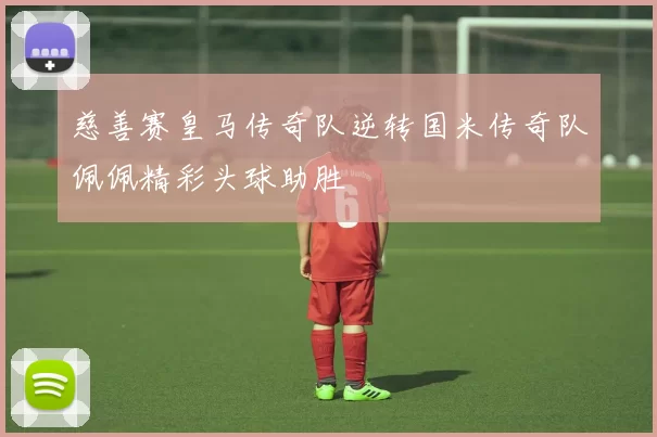 慈善赛皇马传奇队逆转国米传奇队佩佩精彩头球助胜