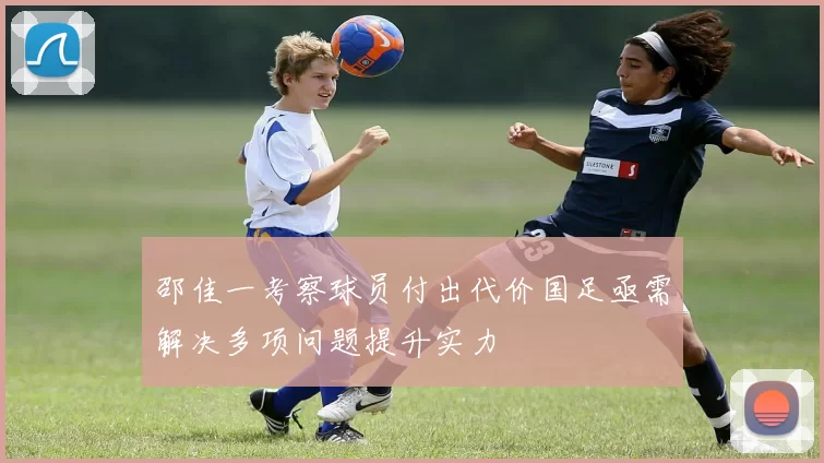 邵佳一考察球员付出代价国足亟需解决多项问题提升实力