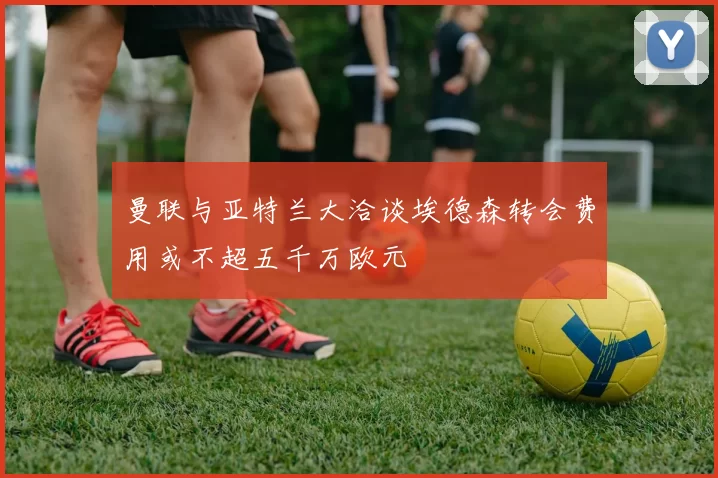曼联与亚特兰大洽谈埃德森转会费用或不超五千万欧元