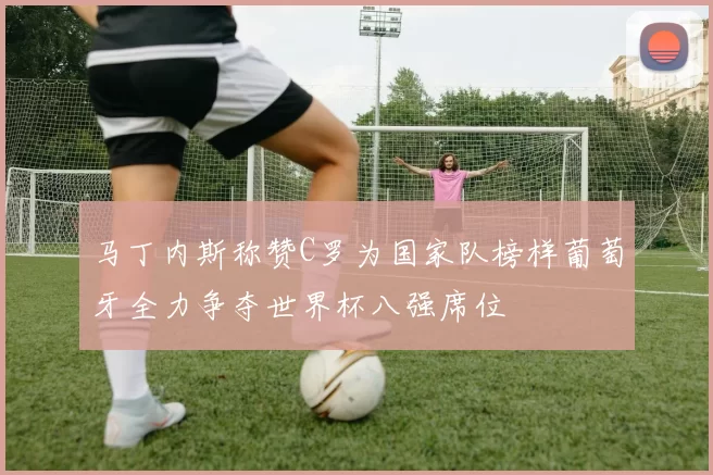 马丁内斯称赞C罗为国家队榜样葡萄牙全力争夺世界杯八强席位