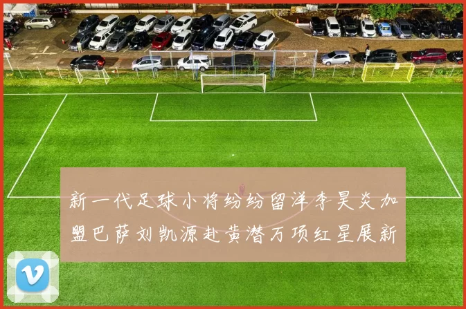 新一代足球小将纷纷留洋李昊炎加盟巴萨刘凯源赴黄潜万项红星展新希望
