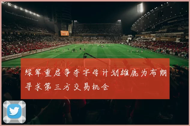 绿军重启争夺字母计划雄鹿为布朗寻求第三方交易机会