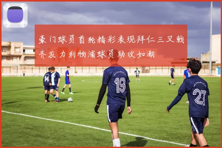 豪门球员首轮精彩表现拜仁三叉戟齐发力利物浦球员助攻如潮