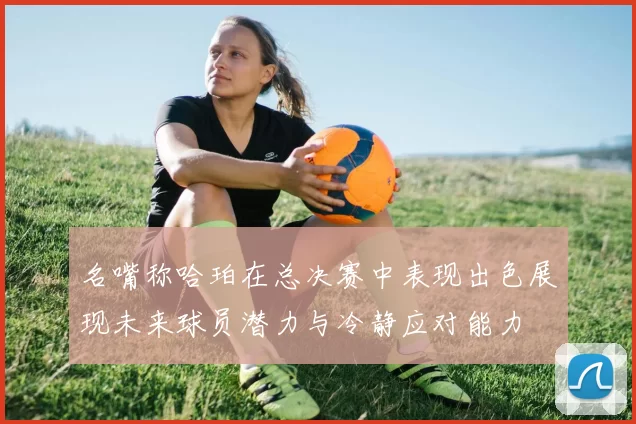名嘴称哈珀在总决赛中表现出色展现未来球员潜力与冷静应对能力