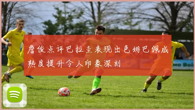 詹俊点评巴拉圭表现出色姆巴佩成熟度提升令人印象深刻