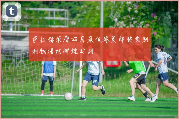 萨拉赫荣膺四月最佳球员即将告别利物浦的辉煌时刻