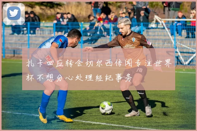 扎卡回应转会切尔西传闻专注世界杯不想分心处理经纪事务