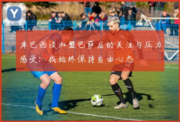 库巴西谈加盟巴萨后的关注与压力感受：我始终保持自由心态