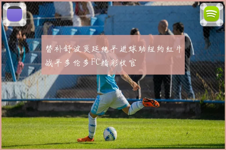 替补舒波莫廷绝平进球助纽约红牛战平多伦多FC精彩收官