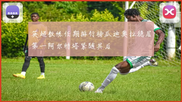 英超教练任期排行榜瓜迪奥拉稳居第一阿尔特塔紧随其后