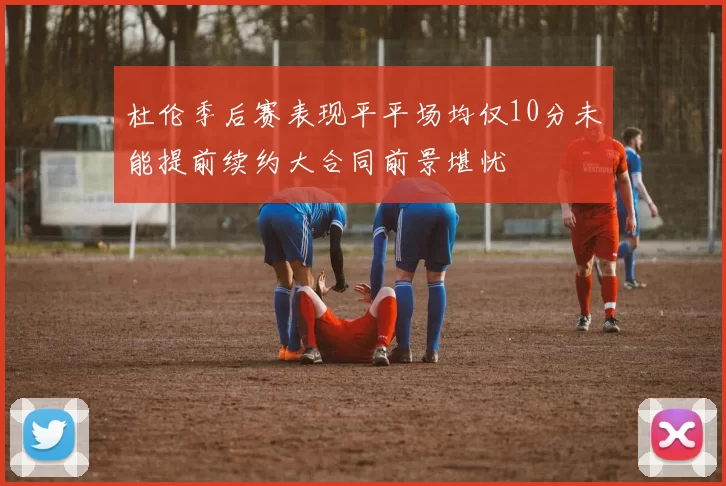 杜伦季后赛表现平平场均仅10分未能提前续约大合同前景堪忧