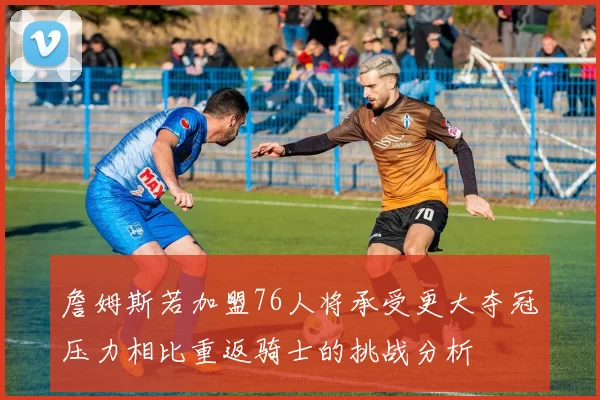 詹姆斯若加盟76人将承受更大夺冠压力相比重返骑士的挑战分析