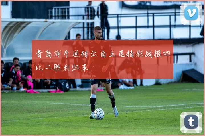 青岛海牛逆转云南玉昆精彩战报四比二胜利归来