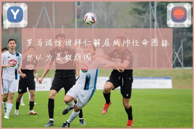 罗马诺惊讶拜仁解雇纳帅任命图赫尔以为是假新闻